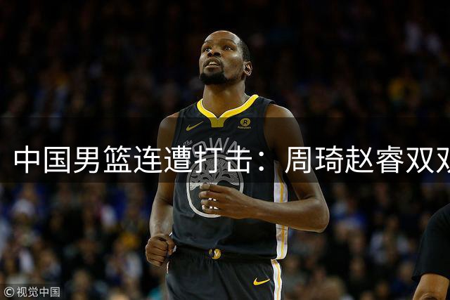 中国男篮连遭打击：周琦赵睿双双缺席 郭士强补强计划落空