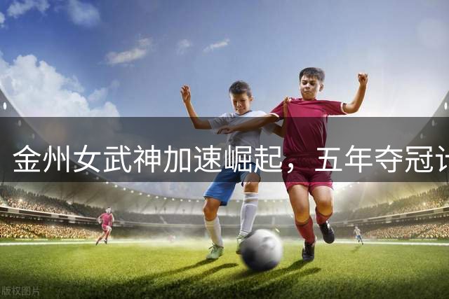 金州女武神加速崛起，五年夺冠计划提前推进